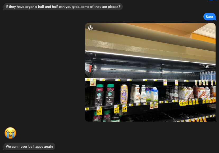A screenshot of a text thread where my wife asks me to pick up half-and-half. I respond with "sure". However, my next text is just a photo of an empty shelf at the grocer store where the half-and-half should be. My wife responded with a sobbing emoji and the melodramatic statement "we can never be happy again."